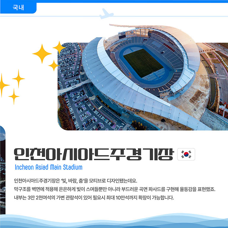 인천아시아시아드경기장 Incheon Asiad Main Stadium 인천아시아드주경기장은 ‘빛, 바람, 춤’을 모티브로 디자인됐는데요. 막구조를 벽면에 적용해 은은하게 빛이 스며들뿐만 아니라 부드러운 곡면 파사드를 구현해 율동감을 표현했죠. 내부는 3만 2천여석의 가변 관람석이 있어 필요시 최대 10만석까지 확장이 가능합니다.